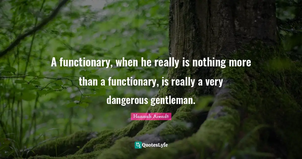 A functionary, when he really is nothing more than a functionary, is really a very dangerous gentleman.