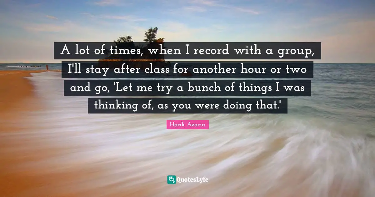 A lot of times, when I record with a group, I'll stay after class for another hour or two and go, 'Let me try a bunch of things I was thinking of, as you were doing that.'