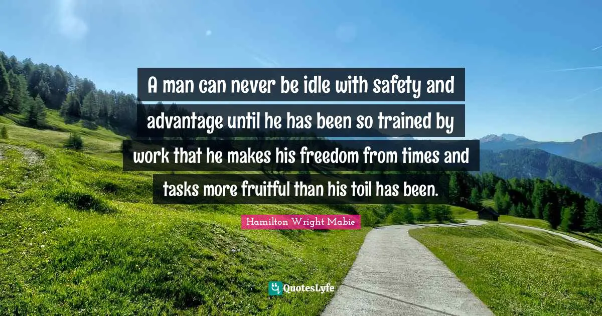 A man can never be idle with safety and advantage until he has been so trained by work that he makes his freedom from times and tasks more fruitful than his toil has been.