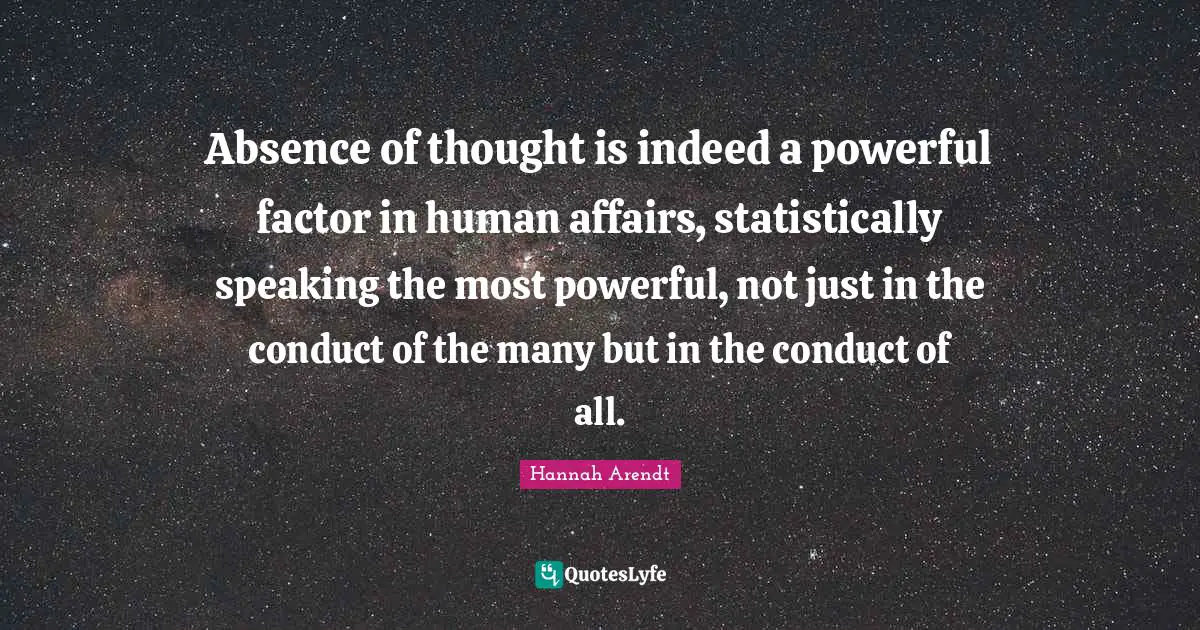 Absence of thought is indeed a powerful factor in human affairs, statistically speaking the most powerful, not just in the conduct of the many but in the conduct of all.
