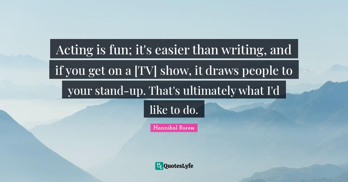 Acting is fun; it's easier than writing, and if you get on a [TV] show
