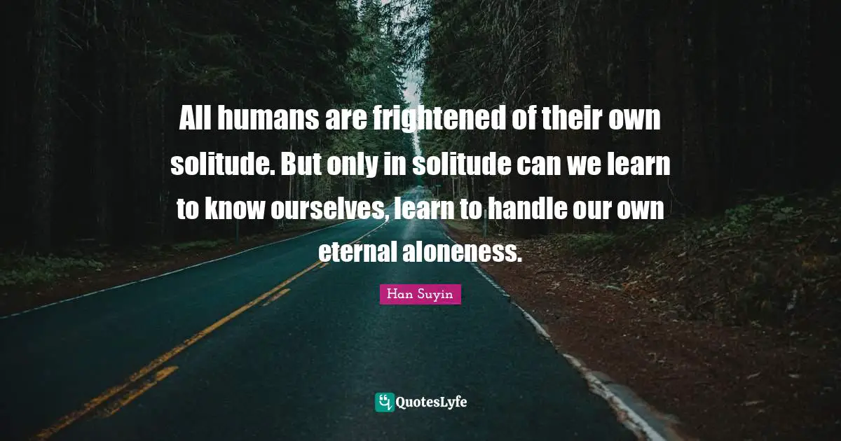 All humans are frightened of their own solitude. But only in solitude can we learn to know ourselves, learn to handle our own eternal aloneness.