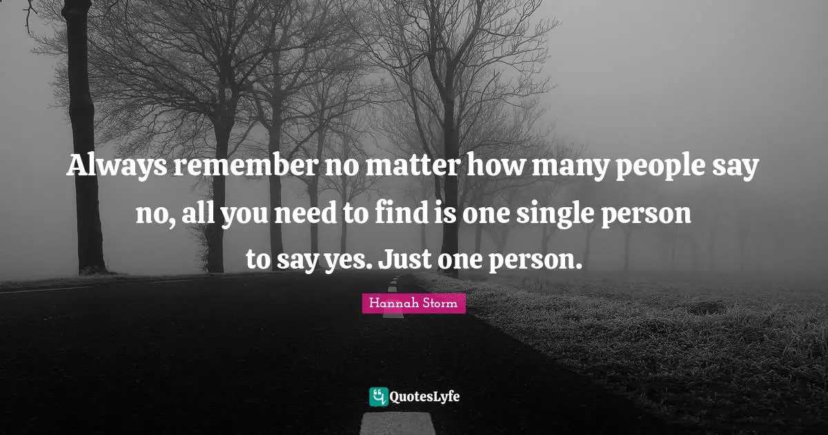 Always remember no matter how many people say no, all you need to find is one single person to say yes. Just one person.