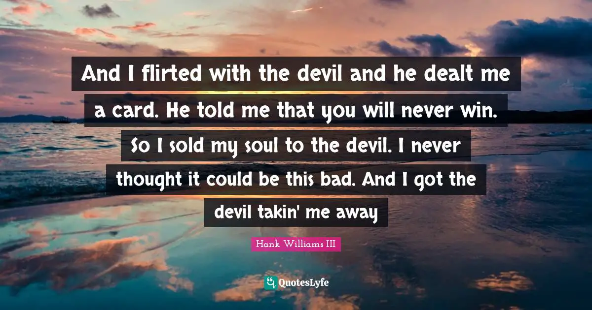 And I flirted with the devil and he dealt me a card. He told me that you will never win. So I sold my soul to the devil. I never thought it could be this bad. And I got the devil takin' me away