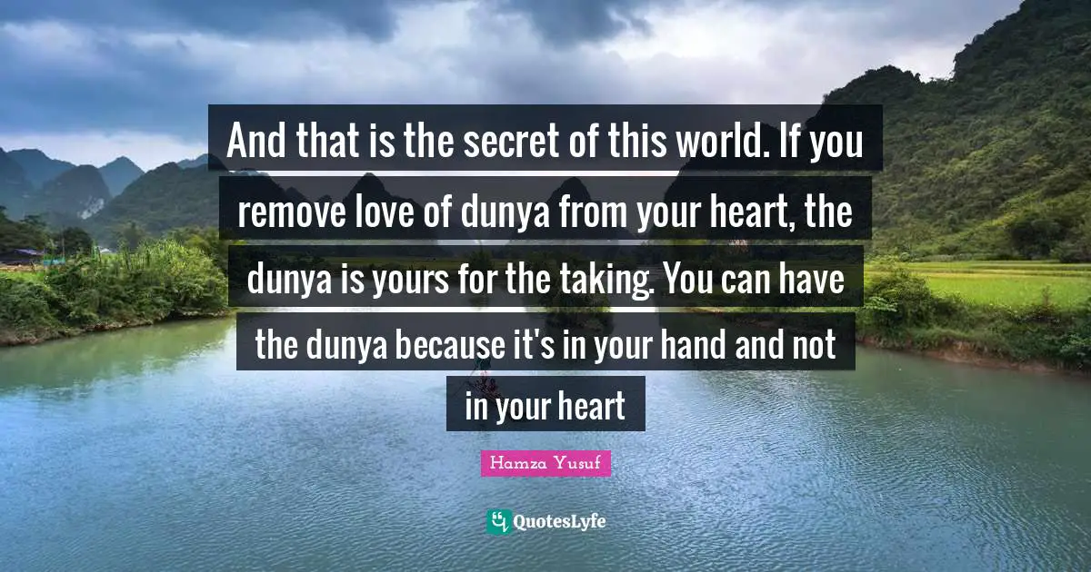 And that is the secret of this world. If you remove love of dunya from your heart, the dunya is yours for the taking. You can have the dunya because it's in your hand and not in your heart
