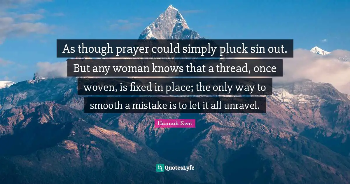 As though prayer could simply pluck sin out. But any woman knows that a thread, once woven, is fixed in place; the only way to smooth a mistake is to let it all unravel.