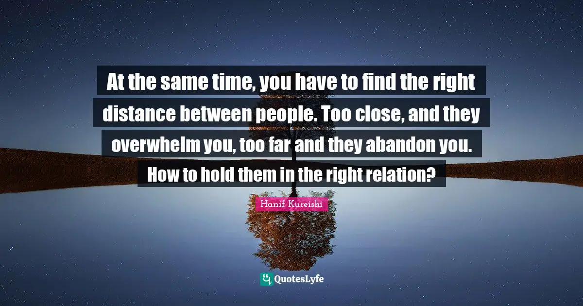 At the same time, you have to find the right distance between people. Too close, and they overwhelm you, too far and they abandon you. How to hold them in the right relation?