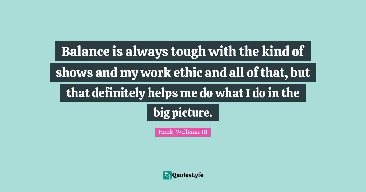 Work Ethic Quotes: "Balance is always tough with the kind of shows and my work ethic and all of that, but that definitely helps me do what I do in the big picture."