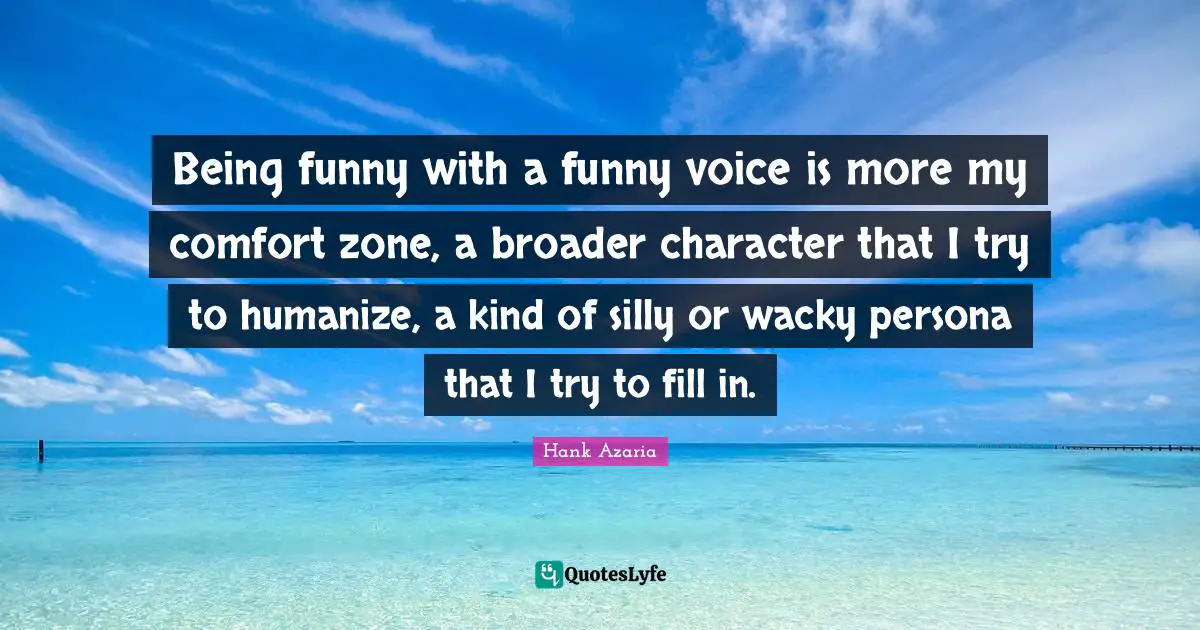 Being funny with a funny voice is more my comfort zone, a broader character that I try to humanize, a kind of silly or wacky persona that I try to fill in.
