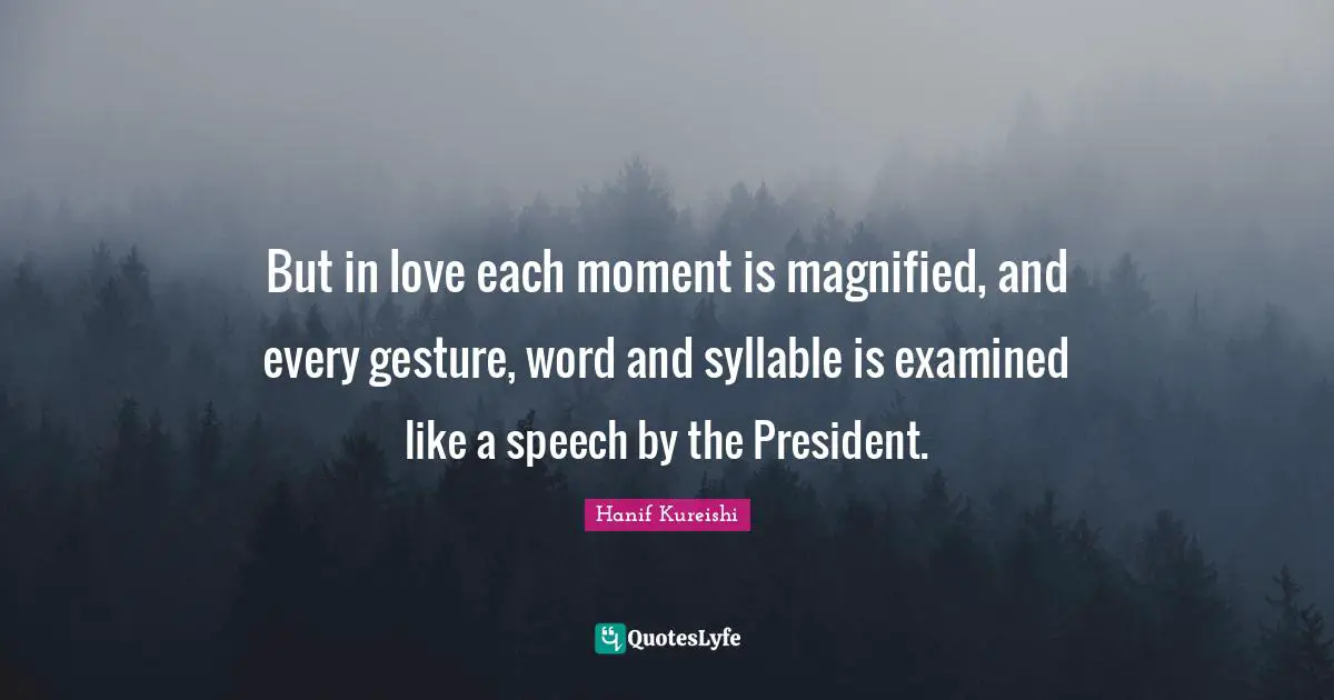 But in love each moment is magnified, and every gesture, word and syllable is examined like a speech by the President.