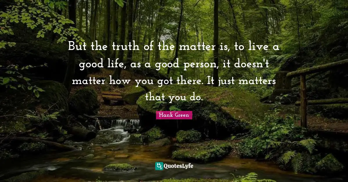 But the truth of the matter is, to live a good life, as a good person, it doesn't matter how you got there. It just matters that you do.