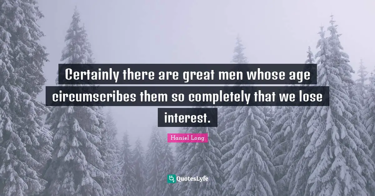 Certainly there are great men whose age circumscribes them so completely that we lose interest.