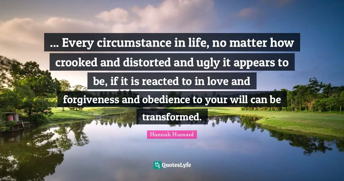 ... Every circumstance in life, no matter how crooked and distorted and ugly it appears to be, if it is reacted to in love and forgiveness and obedience to your will can be transformed.