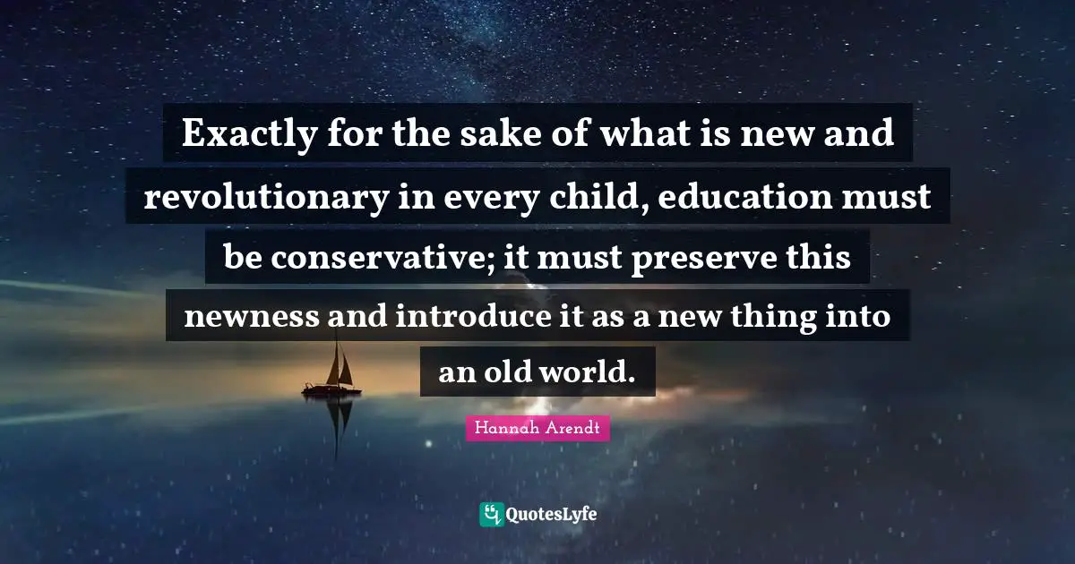 Exactly for the sake of what is new and revolutionary in every child, education must be conservative; it must preserve this newness and introduce it as a new thing into an old world.