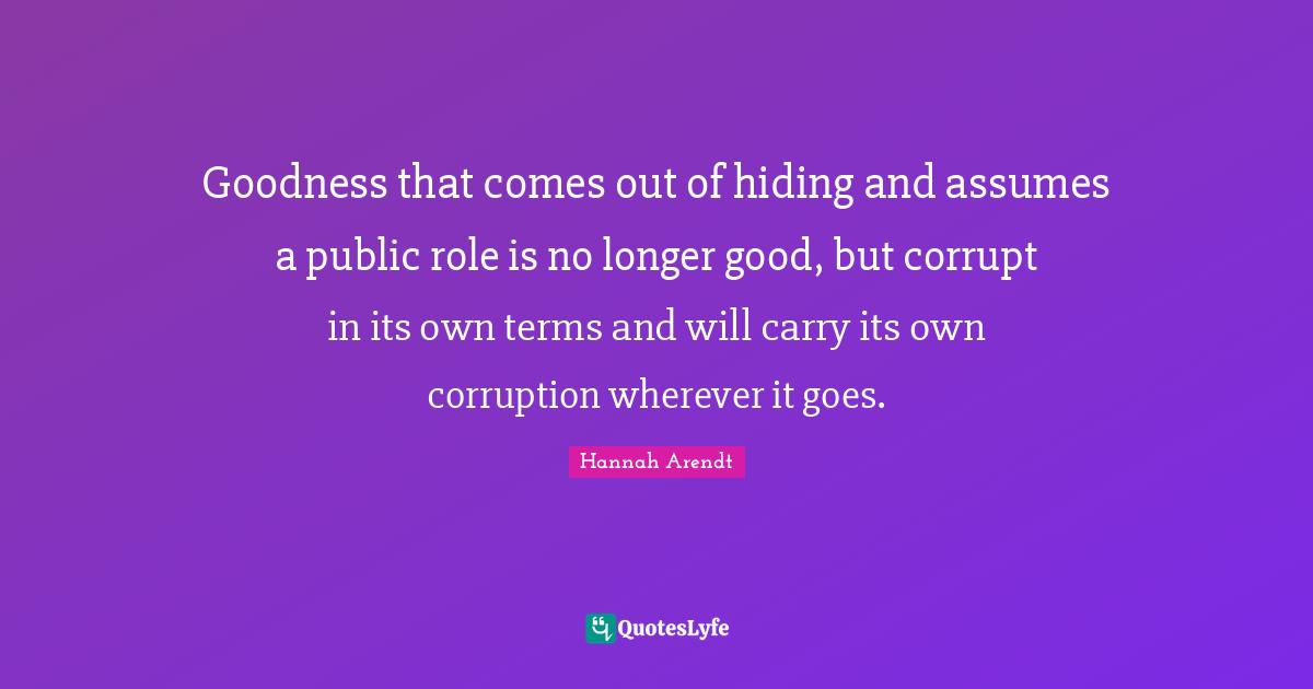 Goodness that comes out of hiding and assumes a public role is no longer good, but corrupt in its own terms and will carry its own corruption wherever it goes.