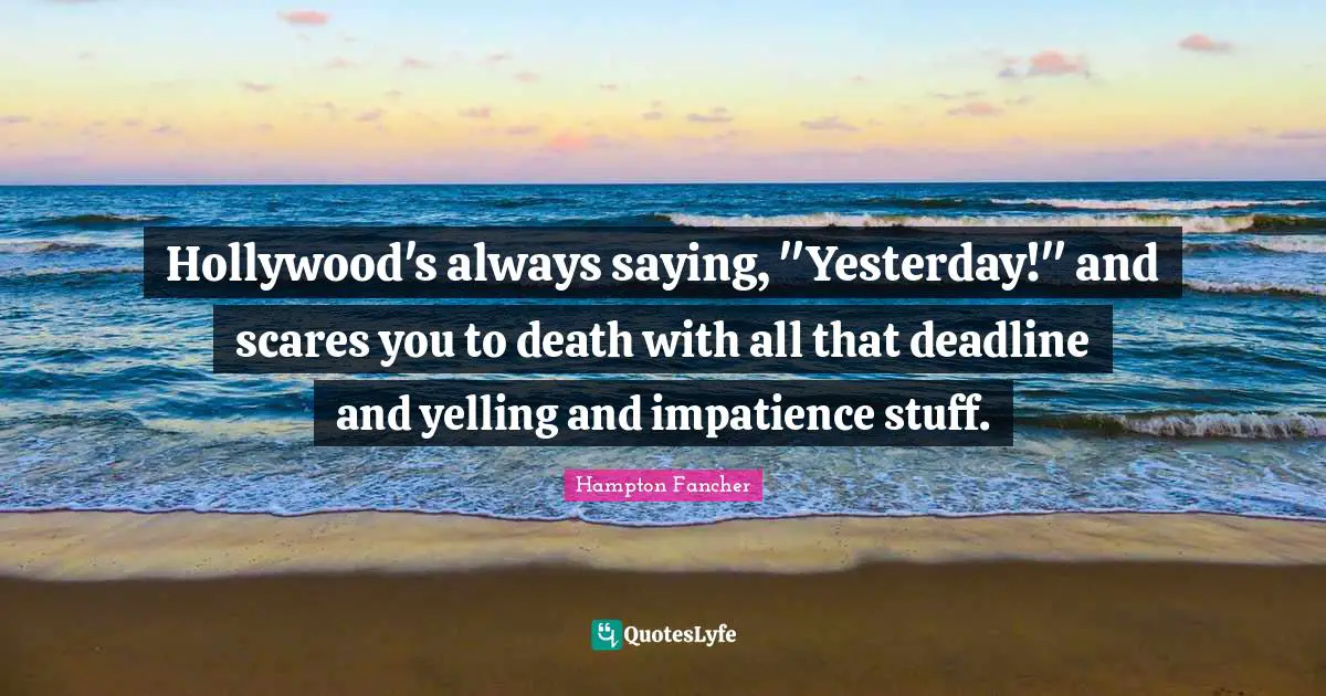 Hollywood's always saying, "Yesterday!" and scares you to death with all that deadline and yelling and impatience stuff.