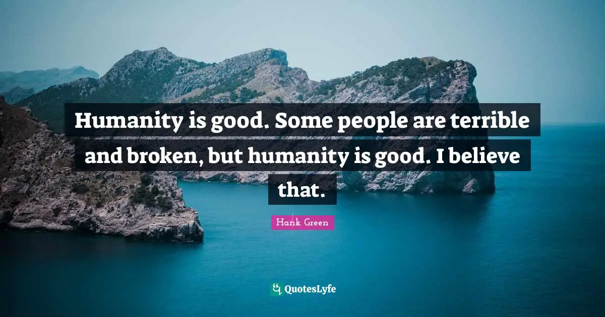 Humanity is good. Some people are terrible and broken, but humanity is good. I believe that.