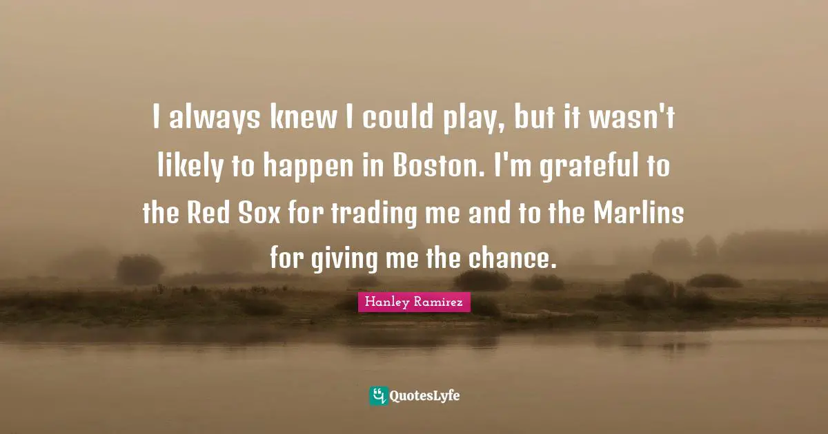 I always knew I could play, but it wasn't likely to happen in Boston. I'm grateful to the Red Sox for trading me and to the Marlins for giving me the chance.