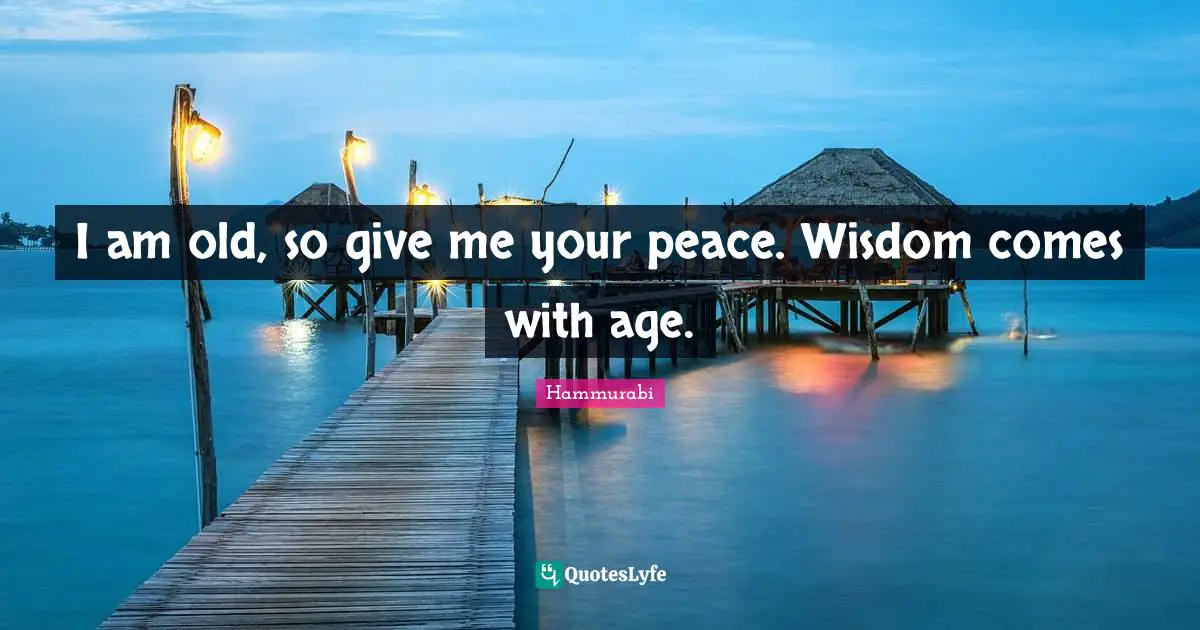 I am old, so give me your peace. Wisdom comes with age.