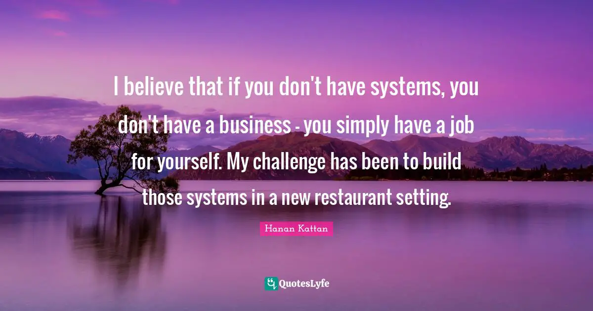 I believe that if you don't have systems, you don't have a business - you simply have a job for yourself. My challenge has been to build those systems in a new restaurant setting.