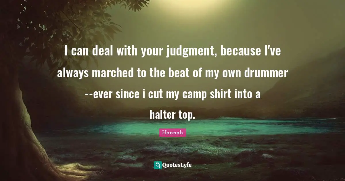 I can deal with your judgment, because I've always marched to the beat of my own drummer--ever since i cut my camp shirt into a halter top.