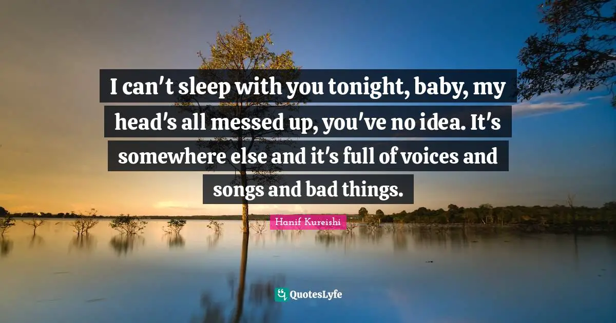 I can't sleep with you tonight, baby, my head's all messed up, you've no idea. It's somewhere else and it's full of voices and songs and bad things.