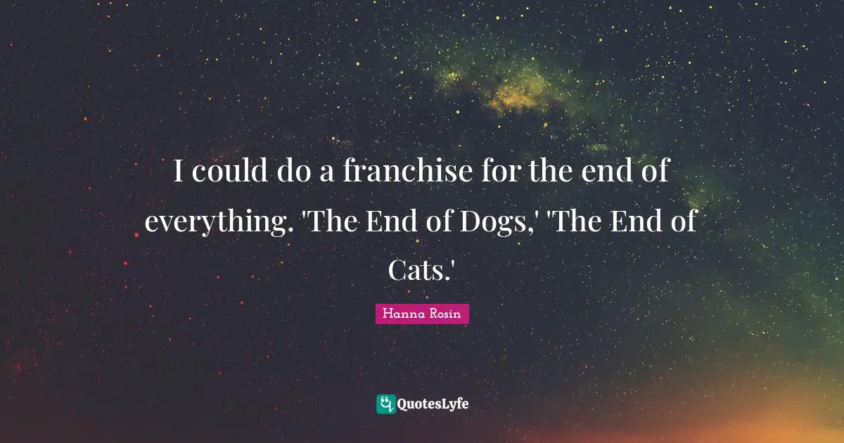 I could do a franchise for the end of everything. 'The End of Dogs,' 'The End of Cats.'