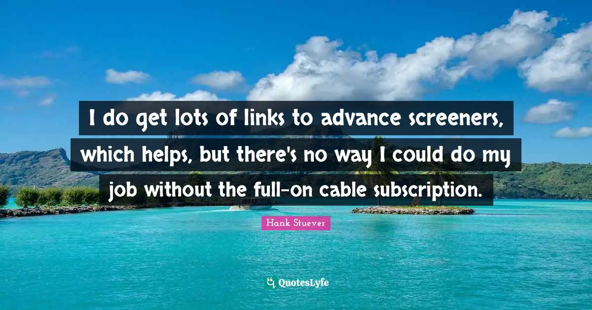 Hank Stuever Quotes: "I do get lots of links to advance screeners, which helps, but there's no way I could do my job without the full-on cable subscription."