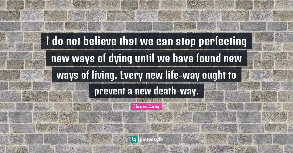 I do not believe that we can stop perfecting new ways of dying until we have found new ways of living. Every new life-way ought to prevent a new death-way.