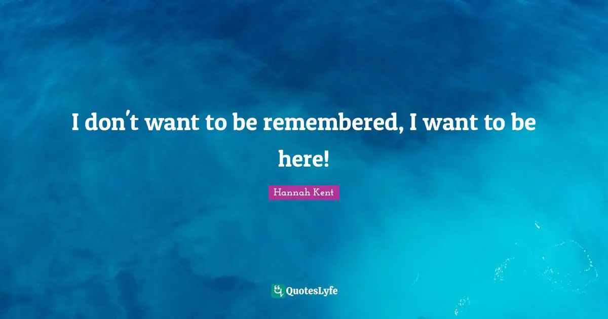 I don't want to be remembered, I want to be here!