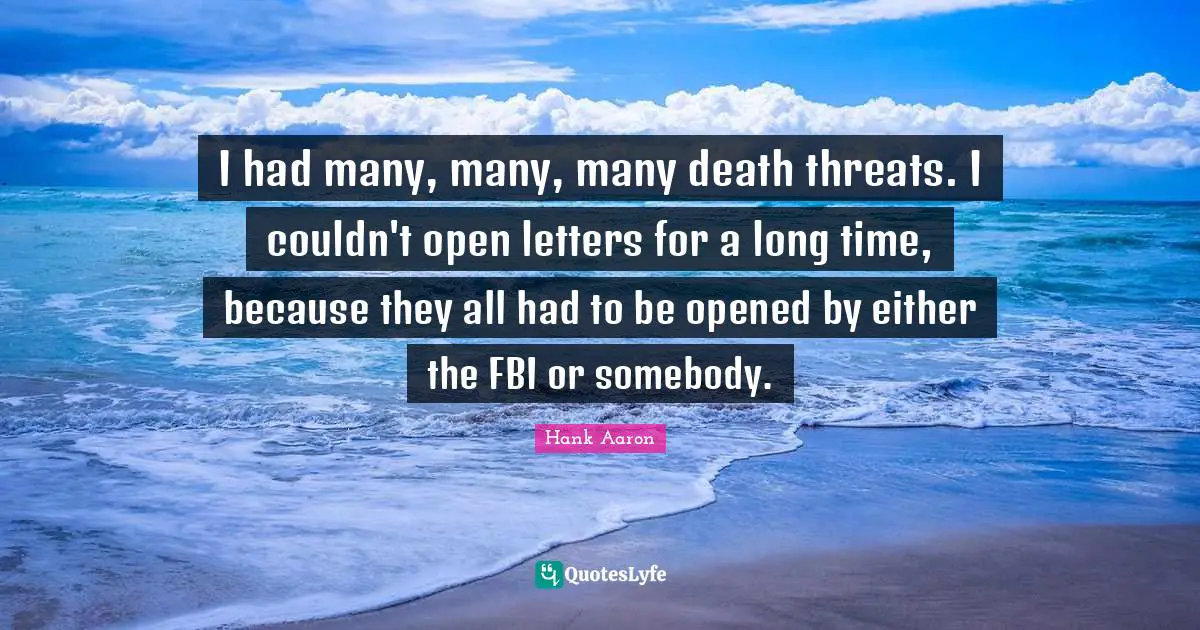 Hank Aaron Quotes: "I had many, many, many death threats. I couldn't open letters for a long time, because they all had to be opened by either the FBI or somebody."