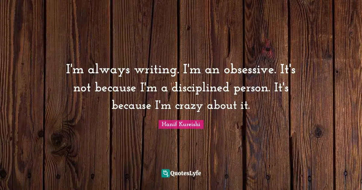 I'm always writing. I'm an obsessive. It's not because I'm a disciplined person. It's because I'm crazy about it.