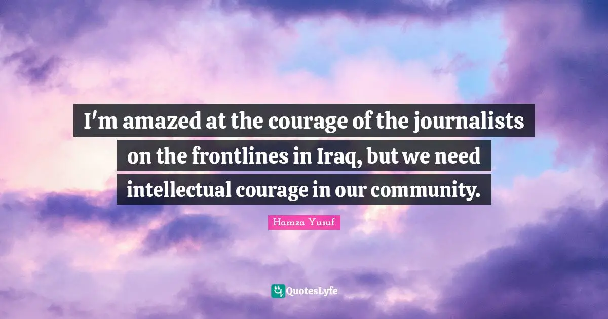 I'm amazed at the courage of the journalists on the frontlines in Iraq, but we need intellectual courage in our community.