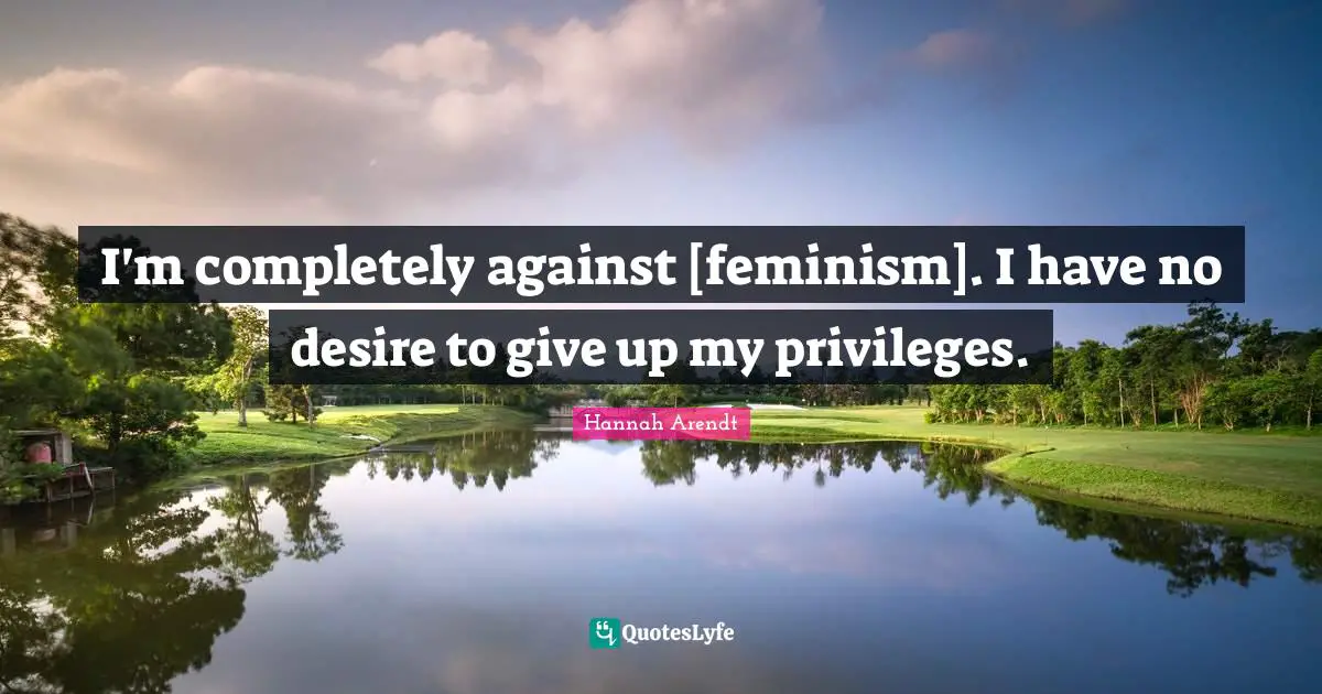I'm completely against [feminism]. I have no desire to give up my privileges.
