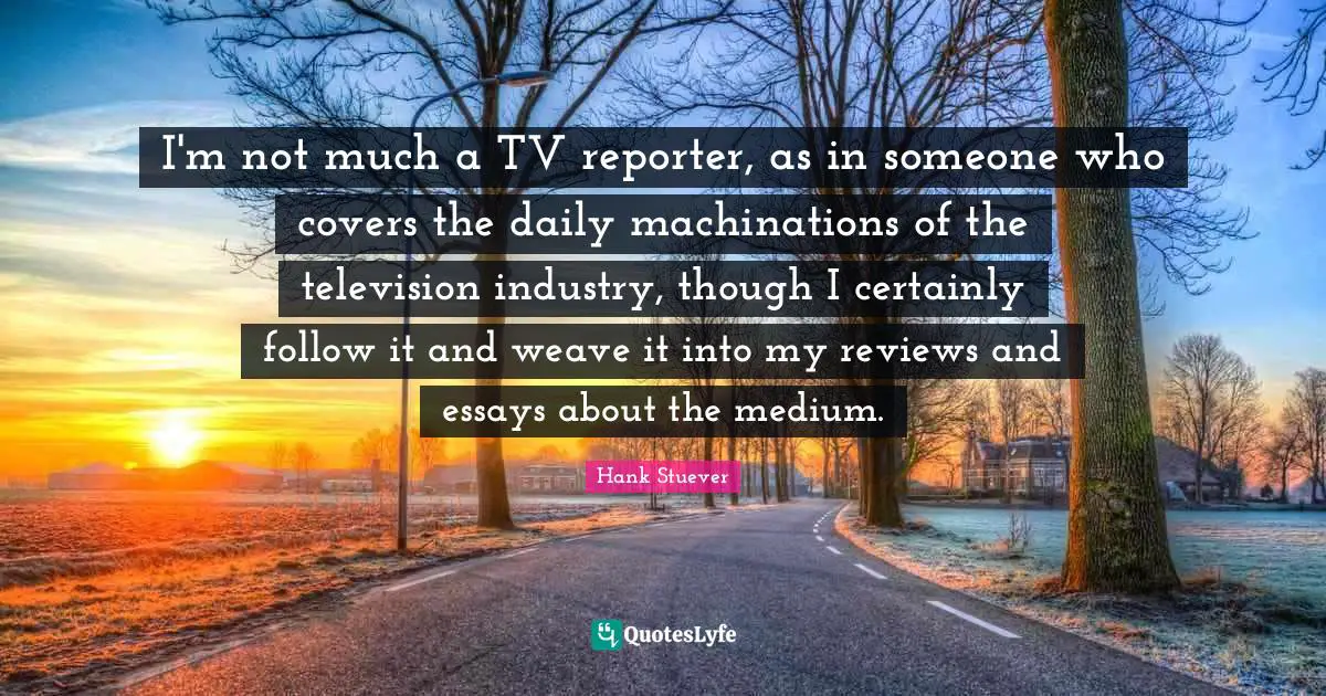 Hank Stuever Quotes: "I'm not much a TV reporter, as in someone who covers the daily machinations of the television industry, though I certainly follow it and weave it into my reviews and essays about the medium."