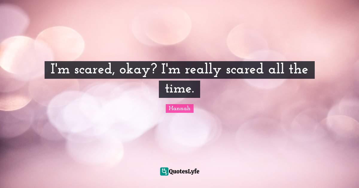 I'm scared, okay? I'm really scared all the time.