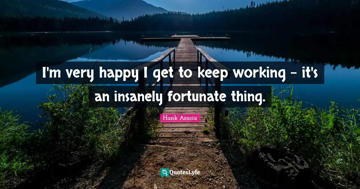 I'm very happy I get to keep working - it's an insanely fortunate thing.