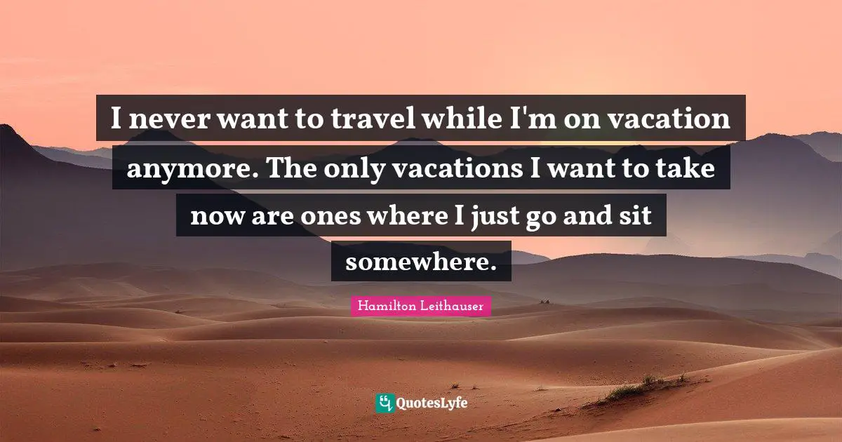 I never want to travel while I'm on vacation anymore. The only vacations I want to take now are ones where I just go and sit somewhere.