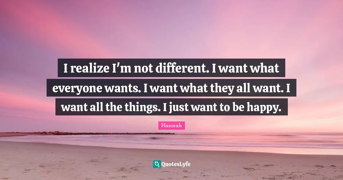 I realize I'm not different. I want what everyone wants. I want what they all want. I want all the things. I just want to be happy.