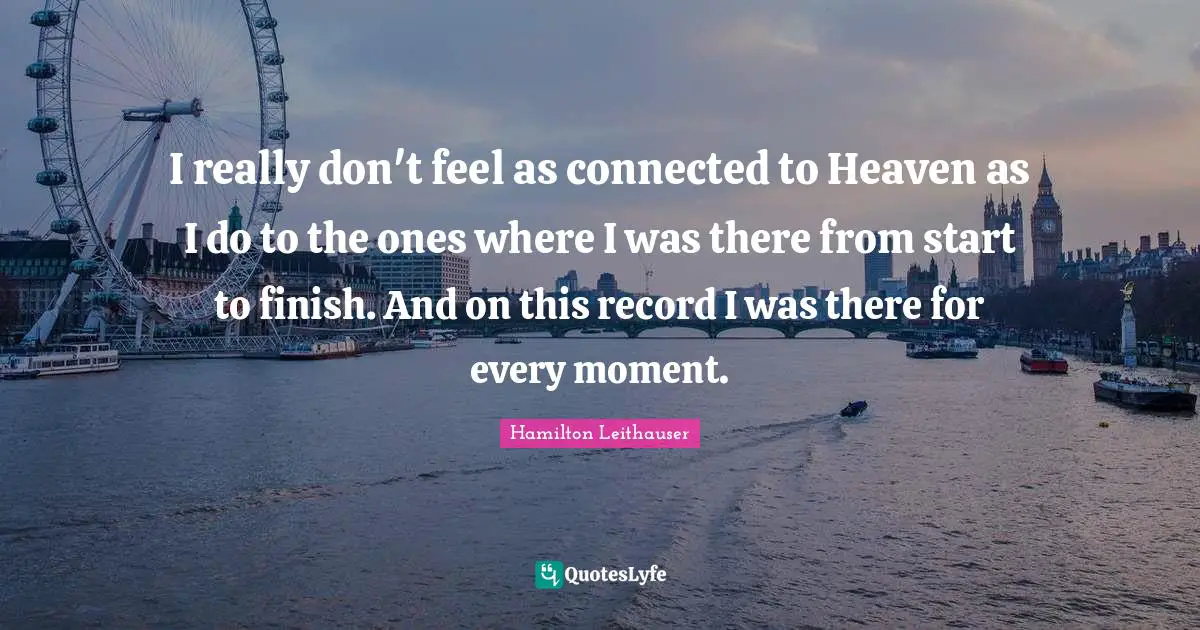 I really don't feel as connected to Heaven as I do to the ones where I was there from start to finish. And on this record I was there for every moment.