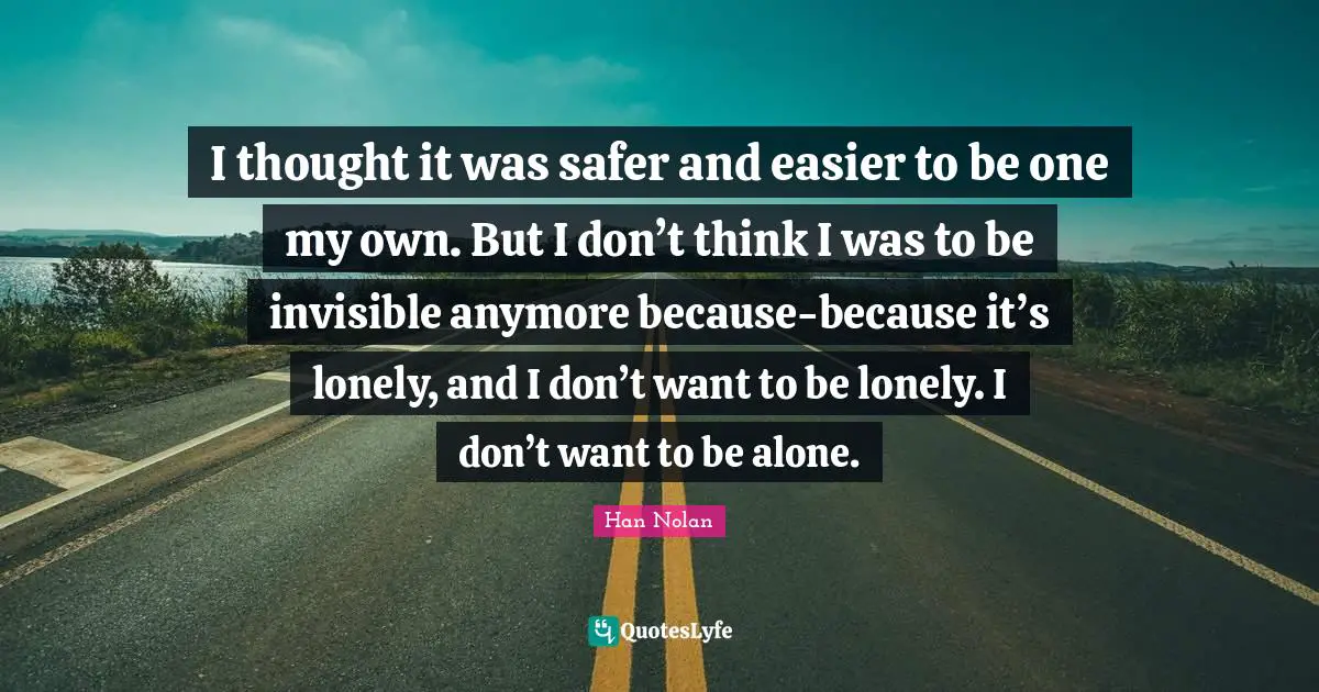 I thought it was safer and easier to be one my own. But I don’t think I was to be invisible anymore because-because it’s lonely, and I don’t want to be lonely. I don’t want to be alone.