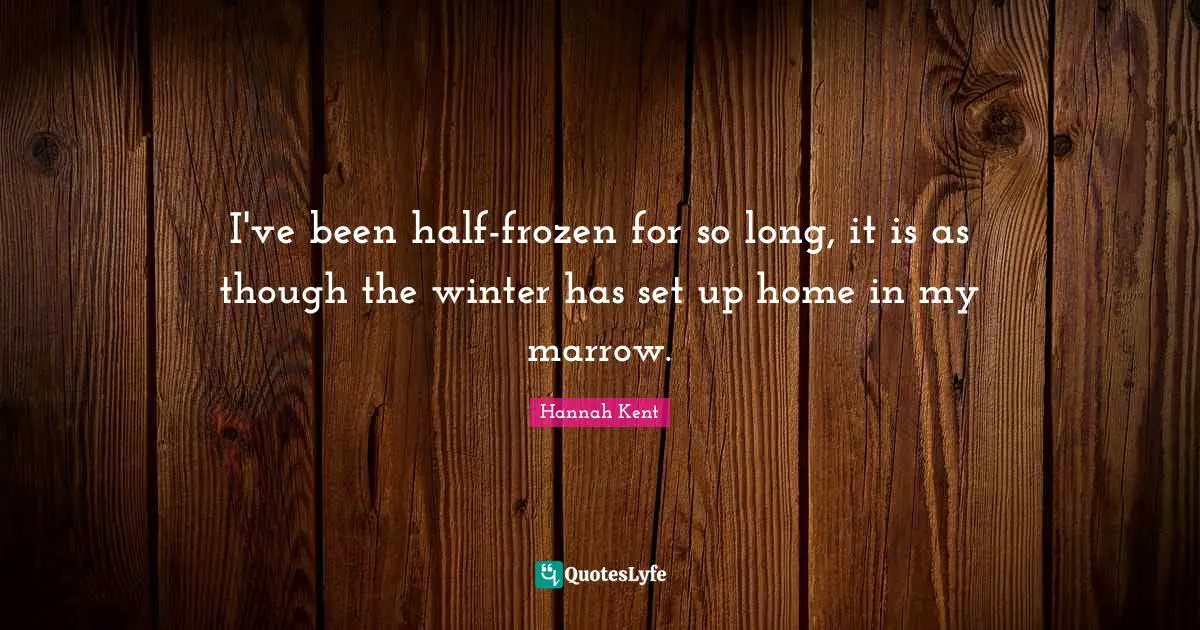 I've been half-frozen for so long, it is as though the winter has set up home in my marrow.