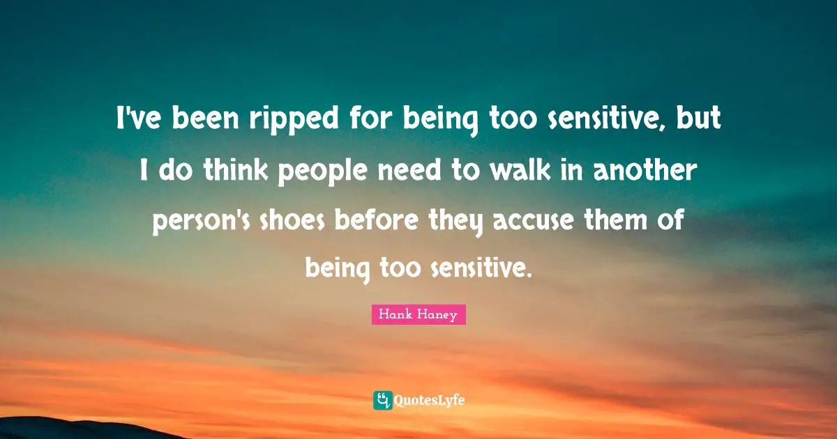 I've been ripped for being too sensitive, but I do think people need to walk in another person's shoes before they accuse them of being too sensitive.