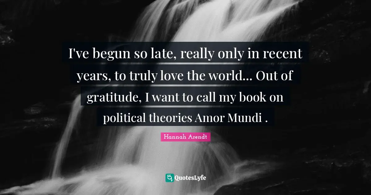 I've begun so late, really only in recent years, to truly love the world... Out of gratitude, I want to call my book on political theories Amor Mundi .