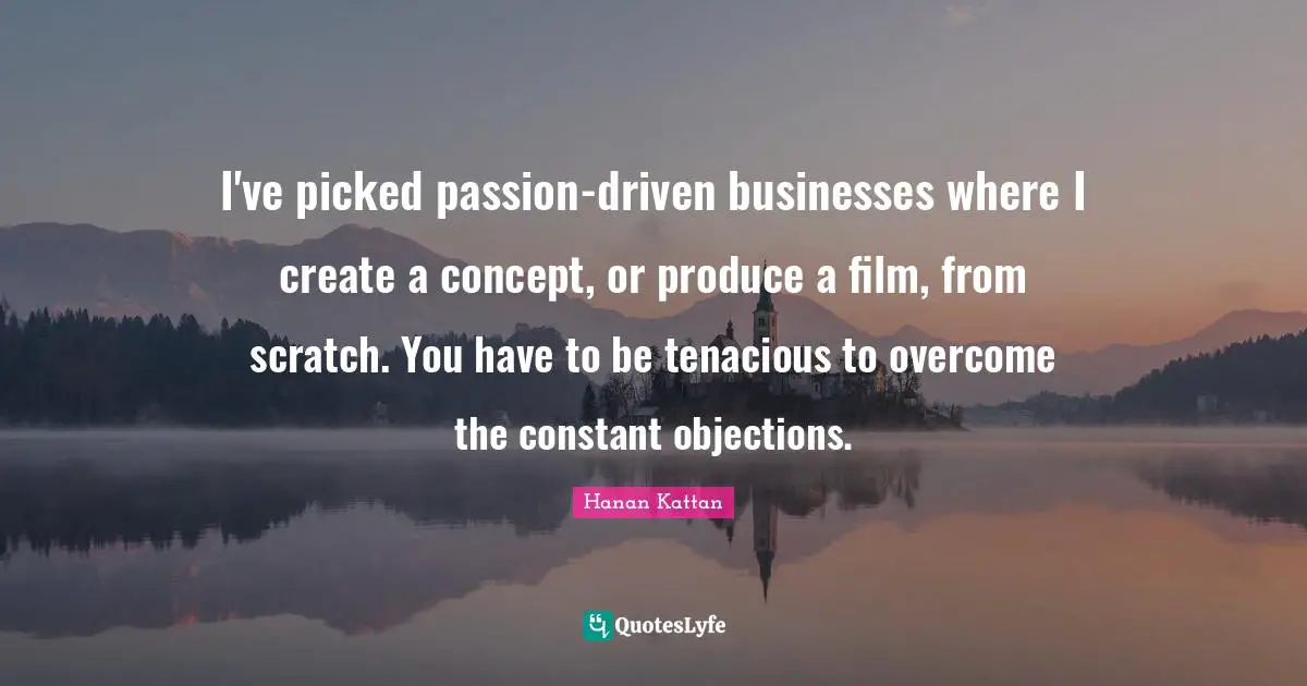 I've picked passion-driven businesses where I create a concept, or produce a film, from scratch. You have to be tenacious to overcome the constant objections.