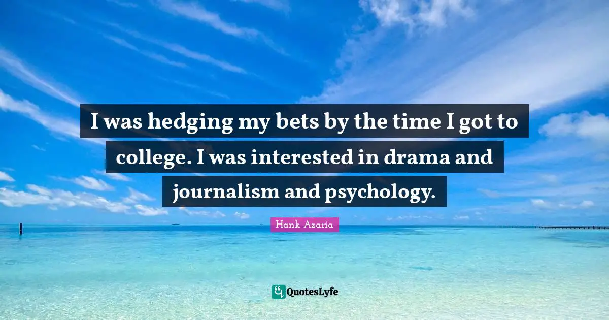 I was hedging my bets by the time I got to college. I was interested in drama and journalism and psychology.