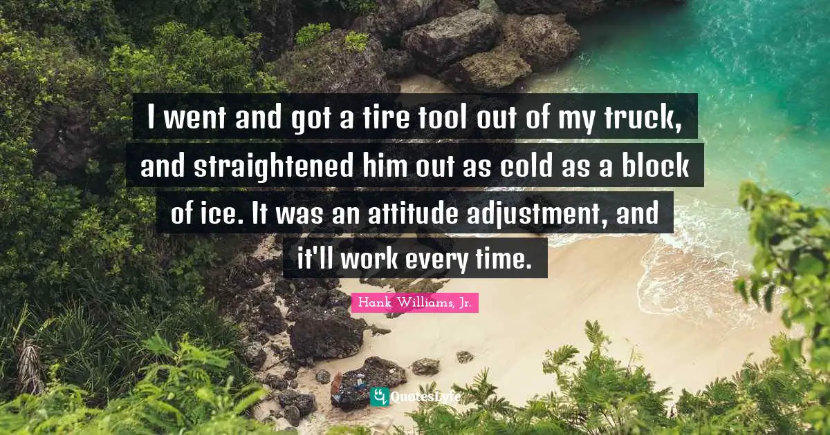 I went and got a tire tool out of my truck, and straightened him out as cold as a block of ice. It was an attitude adjustment, and it'll work every time.