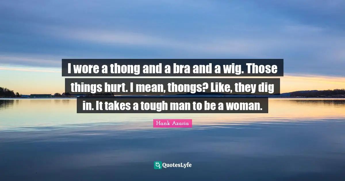 I wore a thong and a bra and a wig. Those things hurt. I mean, thongs? Like, they dig in. It takes a tough man to be a woman.