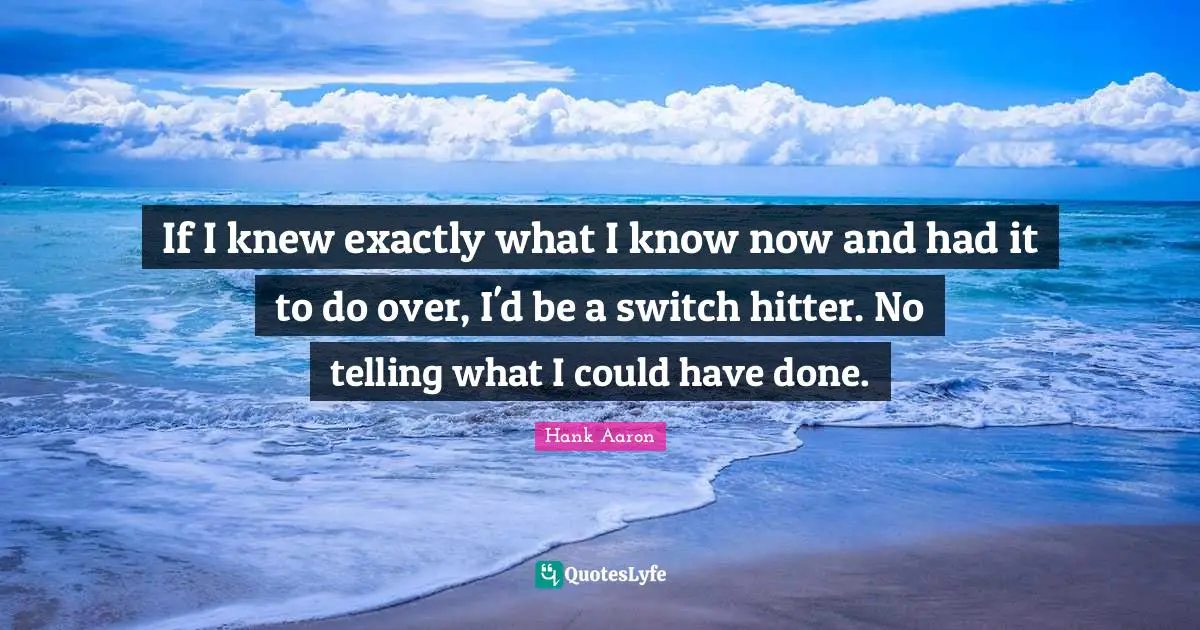 Hank Aaron Quotes: "If I knew exactly what I know now and had it to do over, I'd be a switch hitter. No telling what I could have done."