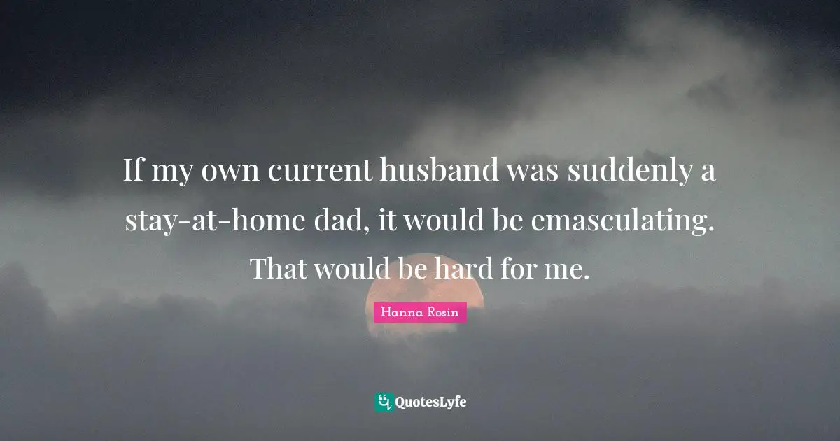 If my own current husband was suddenly a stay-at-home dad, it would be emasculating. That would be hard for me.